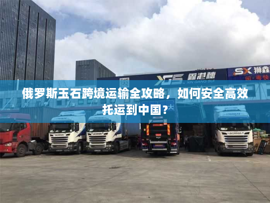 俄罗斯玉石跨境运输全攻略,如何安全高效托运到中国? 俄罗斯玉石跨境运输全攻略,如何安全高效托运到中国?