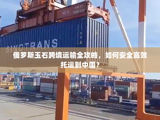 俄罗斯玉石跨境运输全攻略,如何安全高效托运到中国? 俄罗斯玉石跨境运输全攻略,如何安全高效托运到中国?