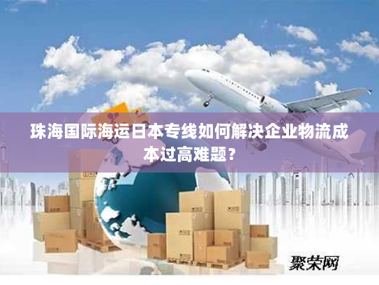 珠海国际海运日本专线如何解决企业物流成本过高难题？