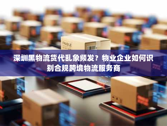 深圳黑物流货代乱象频发?物业企业如何识别合规跨境物流服务商 深圳黑物流货代乱象频发?物业企业如何识别合规跨境物流服务商