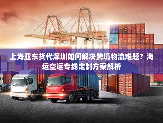 上海亚东货代深圳如何解决跨境物流难题?海运空运专线定制方案解析 上海亚东货代深圳如何解决跨境物流难题?海运空运专线定制方案解析