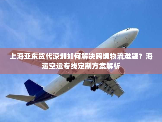 上海亚东货代深圳如何解决跨境物流难题?海运空运专线定制方案解析 上海亚东货代深圳如何解决跨境物流难题?海运空运专线定制方案解析
