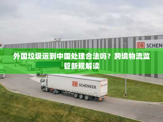 外国垃圾运到中国处理合法吗？跨境物流监管新规解读