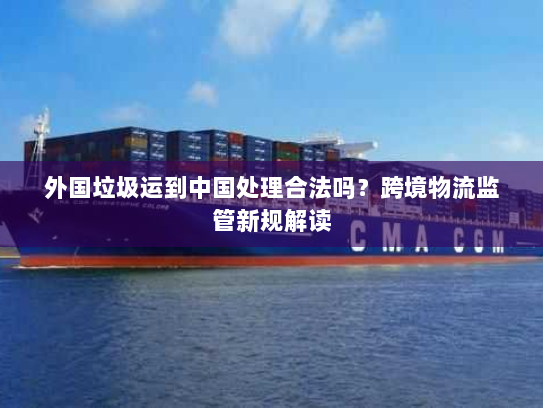 外国垃圾运到中国处理合法吗？跨境物流监管新规解读