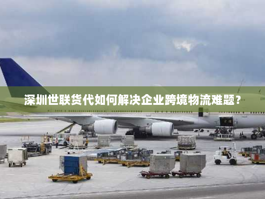 深圳世联货代如何解决企业跨境物流难题? 深圳世联货代如何解决企业跨境物流难题?