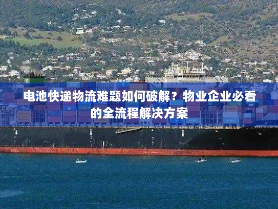 电池快递物流难题如何破解?物业企业必看的全流程解决方案 电池快递物流难题如何破解?物业企业必看的全流程解决方案