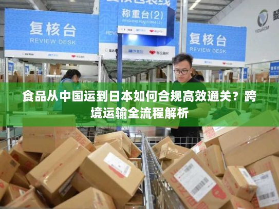 食品从中国运到日本如何合规高效通关?跨境运输全流程解析 食品从中国运到日本如何合规高效通关?跨境运输全流程解析
