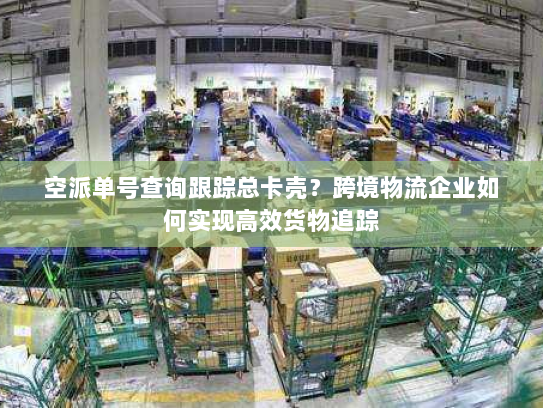 空派单号查询跟踪总卡壳？跨境物流企业如何实现高效货物追踪