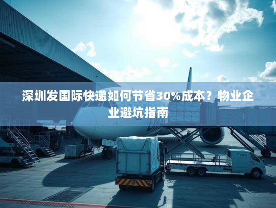 深圳发国际快递如何节省30%成本?物业企业避坑指南 深圳发国际快递如何节省30%成本?物业企业避坑指南