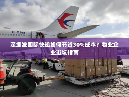 深圳发国际快递如何节省30%成本?物业企业避坑指南 深圳发国际快递如何节省30%成本?物业企业避坑指南