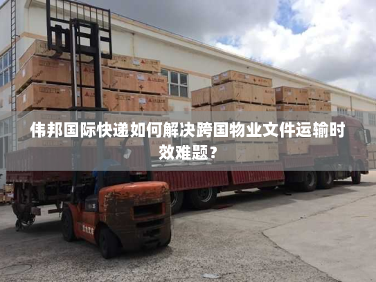 伟邦国际快递如何解决跨国物业文件运输时效难题？