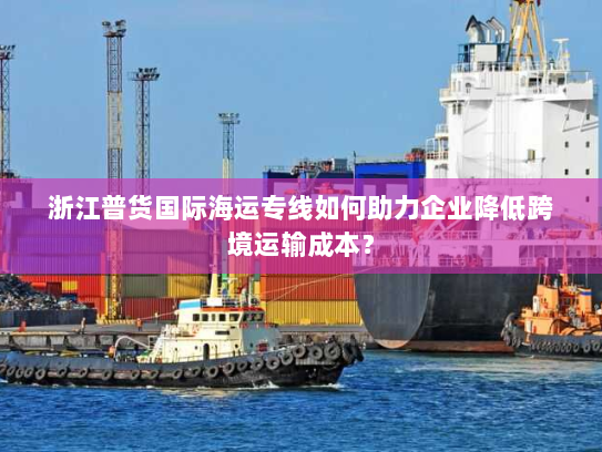 浙江普货国际海运专线如何助力企业降低跨境运输成本? 浙江普货国际海运专线如何助力企业降低跨境运输成本?