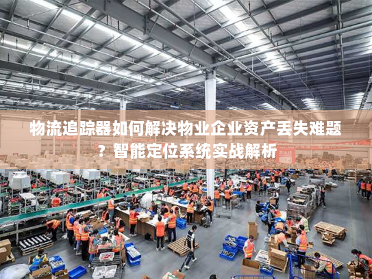 物流追踪器如何解决物业企业资产丢失难题?智能定位系统实战解析 物流追踪器如何解决物业企业资产丢失难题?智能定位系统实战解析