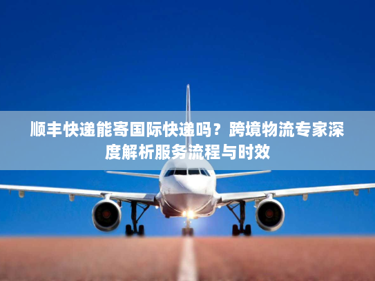 顺丰快递能寄国际快递吗？跨境物流专家深度解析服务流程与时效