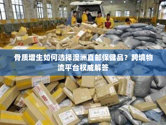 骨质增生如何选择澳洲直邮保健品?跨境物流平台权威解答 骨质增生如何选择澳洲直邮保健品?跨境物流平台权威解答