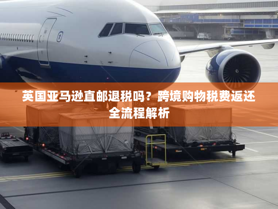 英国亚马逊直邮退税吗?跨境购物税费返还全流程解析 英国亚马逊直邮退税吗?跨境购物税费返还全流程解析