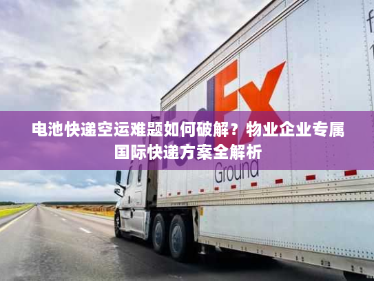 电池快递空运难题如何破解?物业企业专属国际快递方案全解析 电池快递空运难题如何破解?物业企业专属国际快递方案全解析