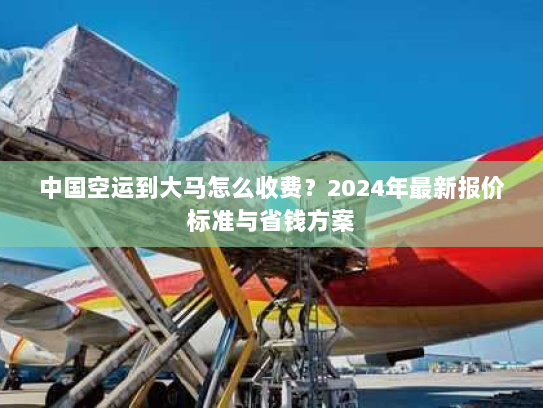 中国空运到大马怎么收费?2024年最新报价标准与省钱方案 中国空运到大马怎么收费?2024年最新报价标准与省钱方案