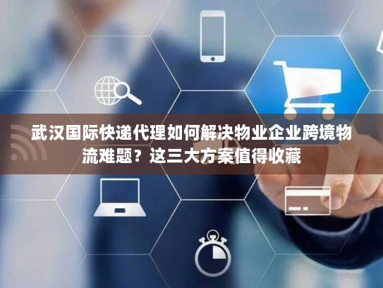 武汉国际快递代理如何解决物业企业跨境物流难题？这三大方案值得收藏