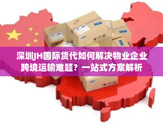深圳JH国际货代如何解决物业企业跨境运输难题？一站式方案解析