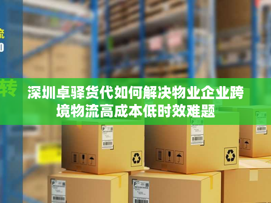 深圳卓驿货代如何解决物业企业跨境物流高成本低时效难题