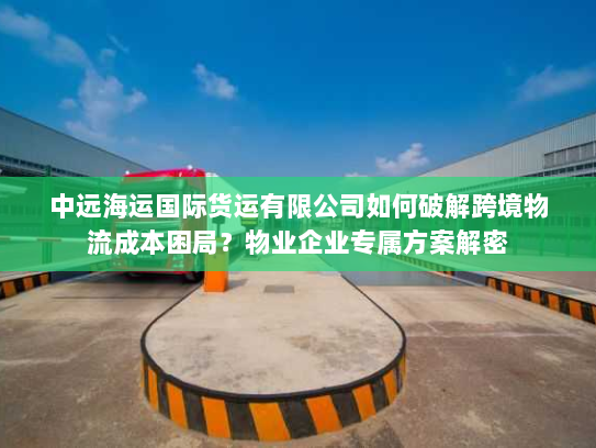 中远海运国际货运有限公司如何破解跨境物流成本困局？物业企业专属方案解密