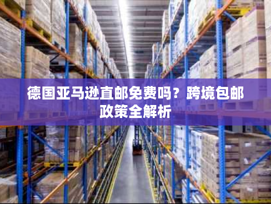 德国亚马逊直邮免费吗?跨境包邮政策全解析 德国亚马逊直邮免费吗?跨境包邮政策全解析