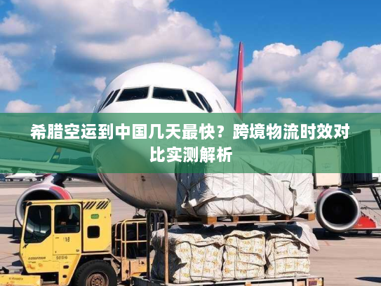 希腊空运到中国几天最快？跨境物流时效对比实测解析