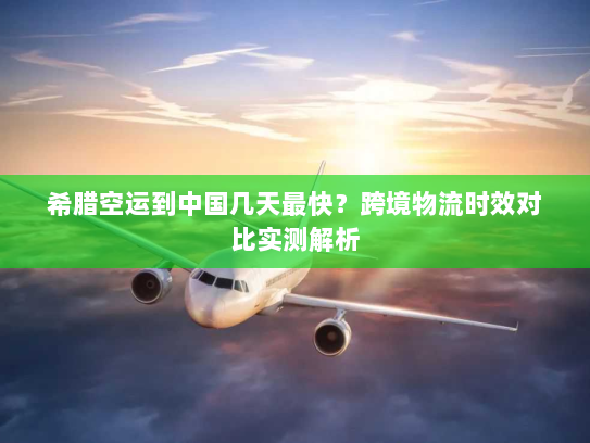 希腊空运到中国几天最快？跨境物流时效对比实测解析
