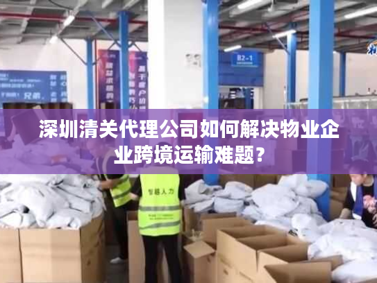 深圳清关代理公司如何解决物业企业跨境运输难题？