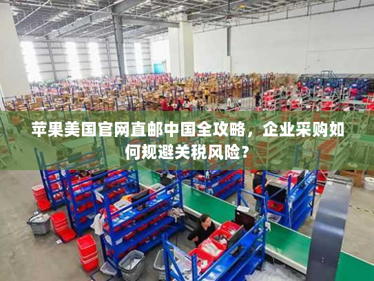 苹果美国官网直邮中国全攻略，企业采购如何规避关税风险？