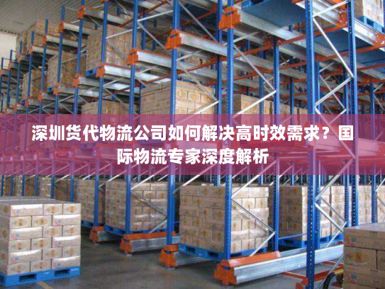 深圳货代物流公司如何解决高时效需求？国际物流专家深度解析