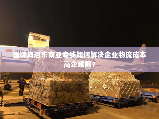 国际海运东南亚专线如何解决企业物流成本高企难题? 国际海运东南亚专线如何解决企业物流成本高企难题?