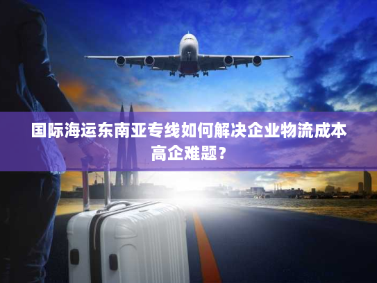 国际海运东南亚专线如何解决企业物流成本高企难题？