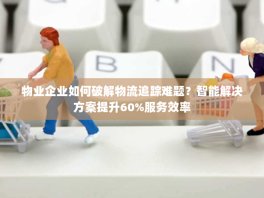 物业企业如何破解物流追踪难题？智能解决方案提升60%服务效率