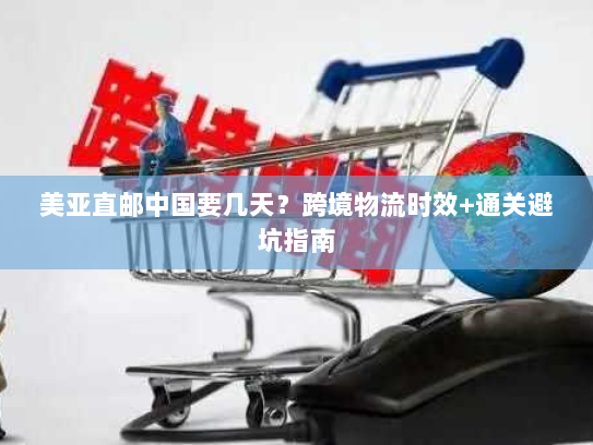 美亚直邮中国要几天?跨境物流时效+通关避坑指南 美亚直邮中国要几天?跨境物流时效+通关避坑指南