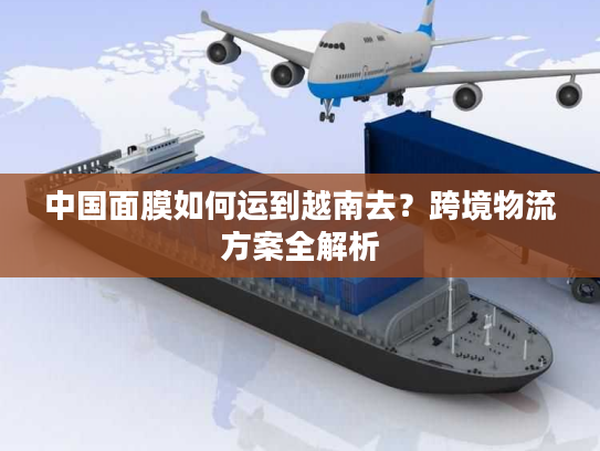 中国面膜如何运到越南去？跨境物流方案全解析