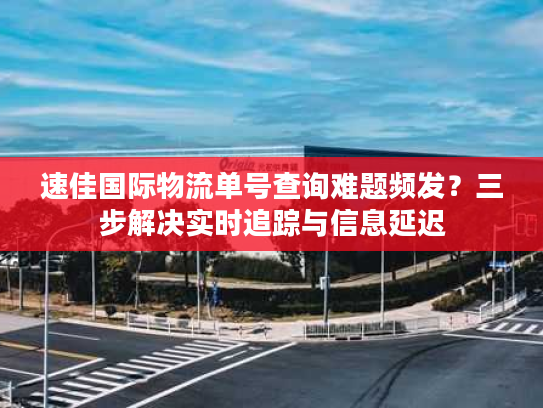 速佳国际物流单号查询难题频发？三步解决实时追踪与信息延迟