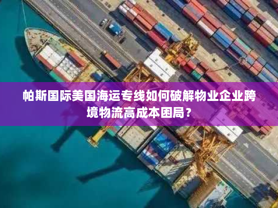 帕斯国际美国海运专线如何破解物业企业跨境物流高成本困局？