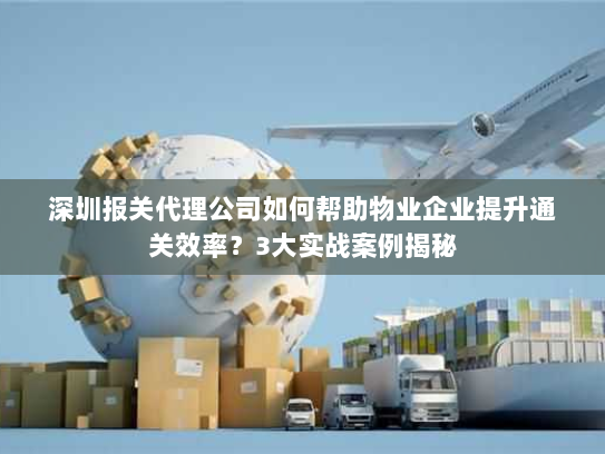 深圳报关代理公司如何帮助物业企业提升通关效率?3大实战案例揭秘 深圳报关代理公司如何帮助物业企业提升通关效率?3大实战案例揭秘