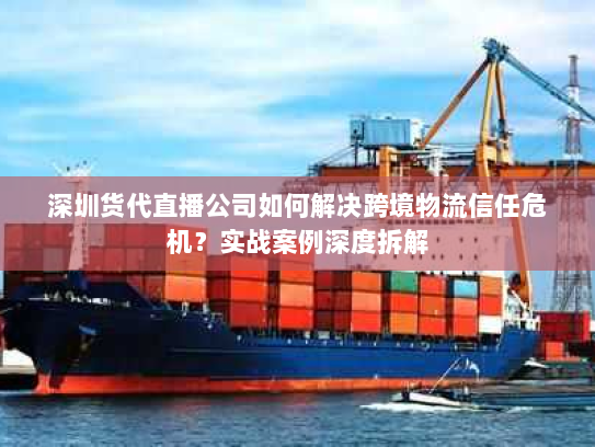 深圳货代直播公司如何解决跨境物流信任危机?实战案例深度拆解 深圳货代直播公司如何解决跨境物流信任危机?实战案例深度拆解