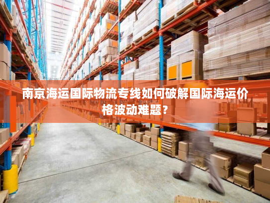 南京海运国际物流专线如何破解国际海运价格波动难题? 南京海运国际物流专线如何破解国际海运价格波动难题?