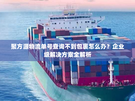 聚方源物流单号查询不到包裹怎么办?企业级解决方案全解析 聚方源物流单号查询不到包裹怎么办?企业级解决方案全解析