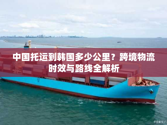 中国托运到韩国多少公里?跨境物流时效与路线全解析 中国托运到韩国多少公里?跨境物流时效与路线全解析