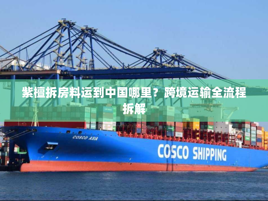 紫檀拆房料运到中国哪里?跨境运输全流程拆解 紫檀拆房料运到中国哪里?跨境运输全流程拆解