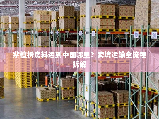 紫檀拆房料运到中国哪里?跨境运输全流程拆解 紫檀拆房料运到中国哪里?跨境运输全流程拆解