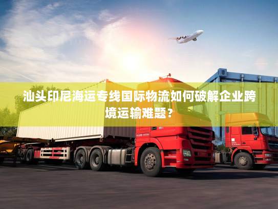 汕头印尼海运专线国际物流如何破解企业跨境运输难题? 汕头印尼海运专线国际物流如何破解企业跨境运输难题?