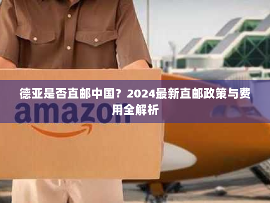 德亚是否直邮中国?2024最新直邮政策与费用全解析 德亚是否直邮中国?2024最新直邮政策与费用全解析