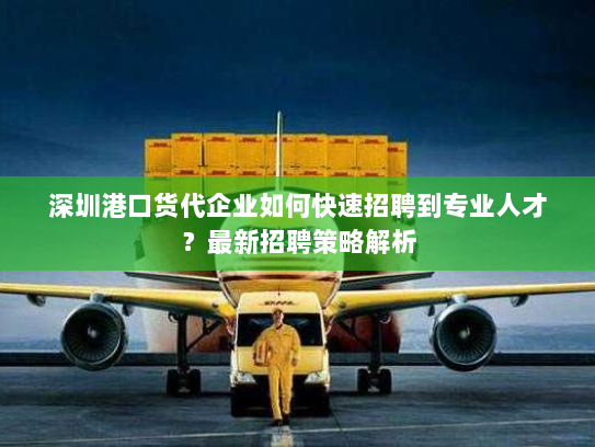 深圳港口货代企业如何快速招聘到专业人才?最新招聘策略解析 深圳港口货代企业如何快速招聘到专业人才?最新招聘策略解析