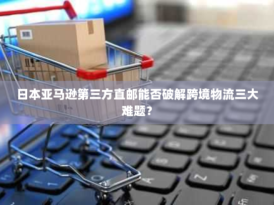 日本亚马逊第三方直邮能否破解跨境物流三大难题? 日本亚马逊第三方直邮能否破解跨境物流三大难题?